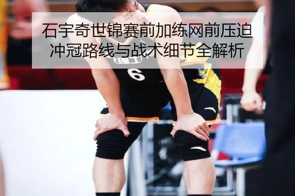 石宇奇世锦赛前加练网前压迫 冲冠路线与战术细节全解析