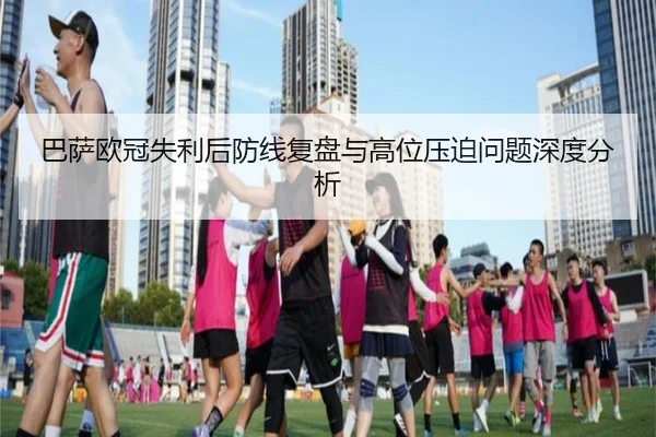 巴萨欧冠失利后防线复盘与高位压迫问题深度分析