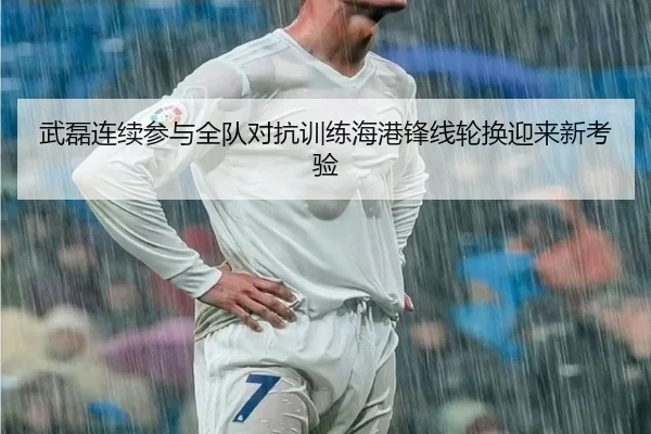 武磊连续参与全队对抗训练海港锋线轮换迎来新考验