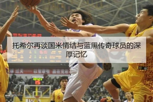 托希尔再谈国米情结与蓝黑传奇球员的深厚记忆